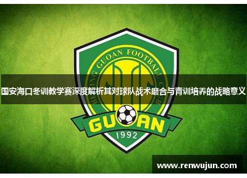 国安海口冬训教学赛深度解析其对球队战术磨合与青训培养的战略意义