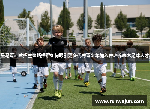 皇马青训营招生策略探索如何吸引更多优秀青少年加入并培养未来足球人才
