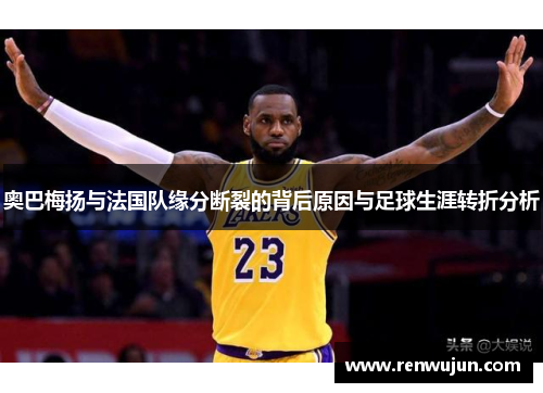 奥巴梅扬与法国队缘分断裂的背后原因与足球生涯转折分析